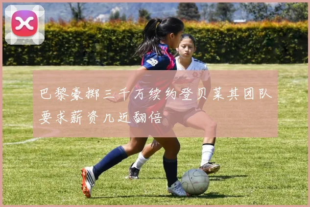 巴黎豪掷三千万续约登贝莱其团队要求薪资几近翻倍