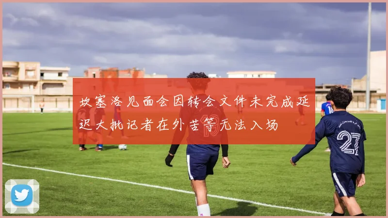 坎塞洛见面会因转会文件未完成延迟大批记者在外苦等无法入场