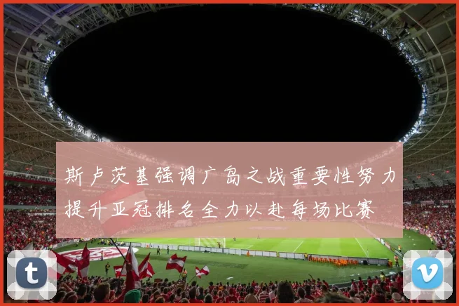 斯卢茨基强调广岛之战重要性努力提升亚冠排名全力以赴每场比赛