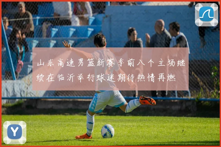 山东高速男篮新赛季前八个主场继续在临沂举行球迷期待热情再燃