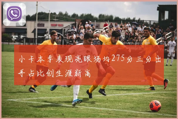 小卡本季表现亮眼场均275分三分出手占比创生涯新高