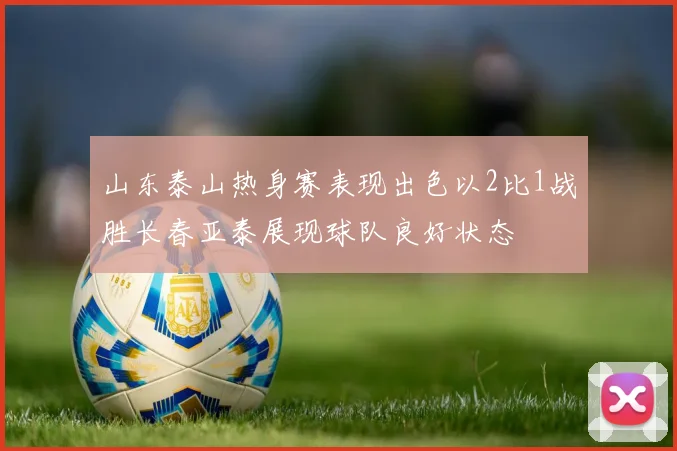 山东泰山热身赛表现出色以2比1战胜长春亚泰展现球队良好状态