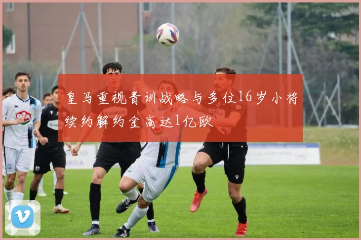 皇马重视青训战略与多位16岁小将续约解约金高达1亿欧
