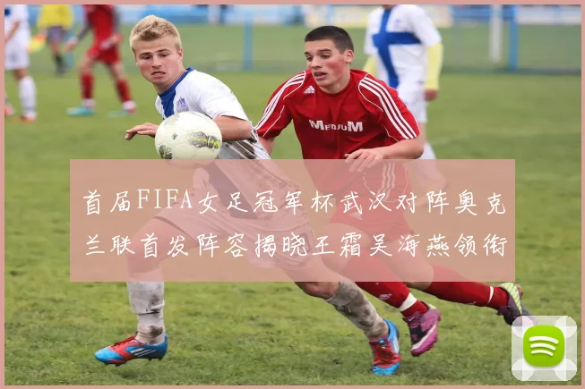 首届FIFA女足冠军杯武汉对阵奥克兰联首发阵容揭晓王霜吴海燕领衔出战