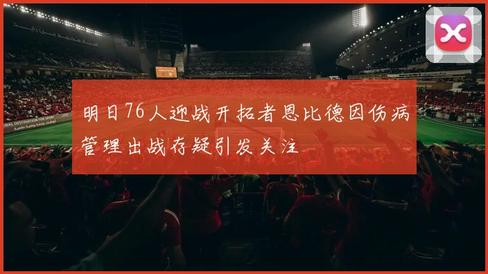 明日76人迎战开拓者恩比德因伤病管理出战存疑引发关注