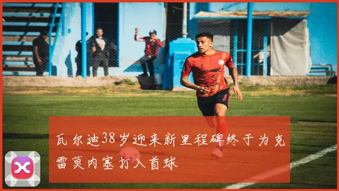 瓦尔迪38岁迎来新里程碑终于为克雷莫内塞打入首球