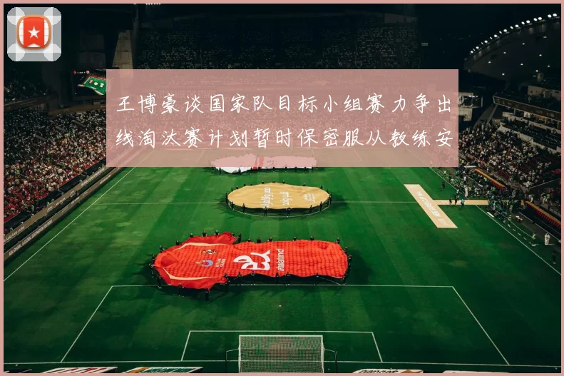 王博豪谈国家队目标小组赛力争出线淘汰赛计划暂时保密服从教练安排