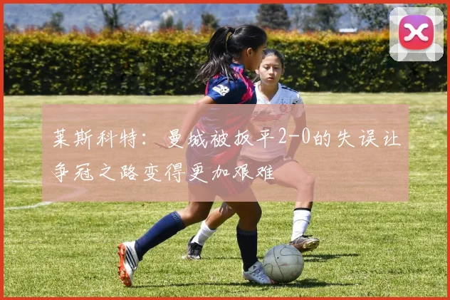 莱斯科特：曼城被扳平2-0的失误让争冠之路变得更加艰难