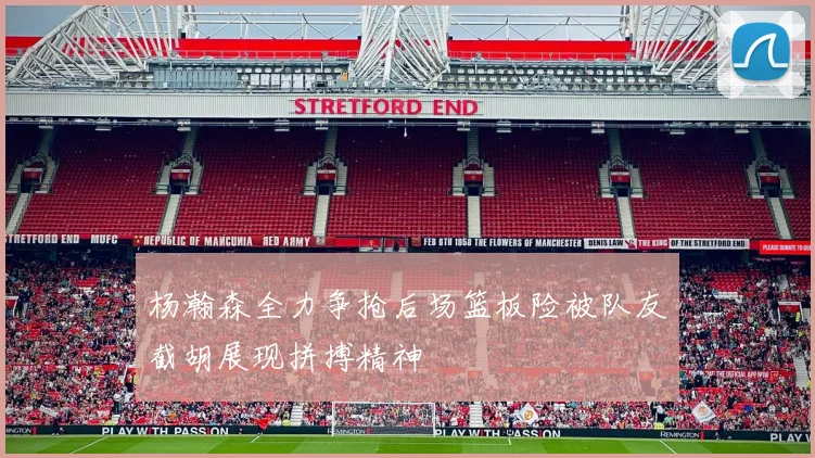 杨瀚森全力争抢后场篮板险被队友截胡展现拼搏精神
