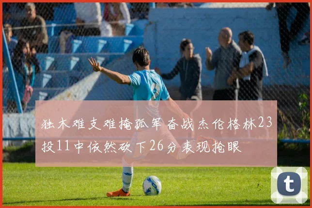 独木难支难掩孤军奋战杰伦格林23投11中依然砍下26分表现抢眼
