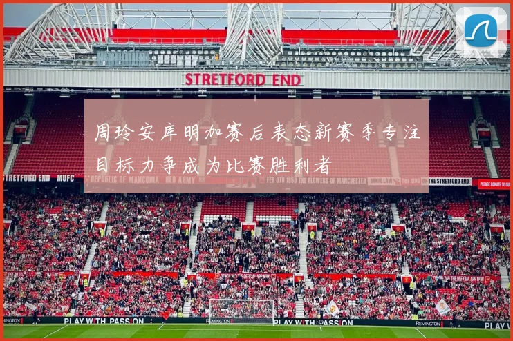 周玲安库明加赛后表态新赛季专注目标力争成为比赛胜利者