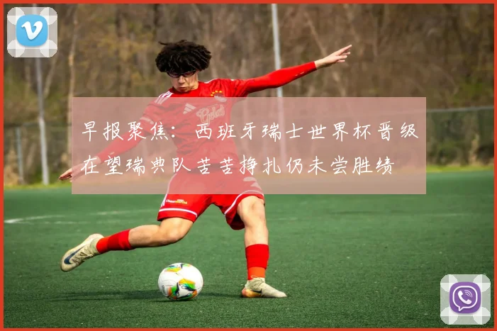 早报聚焦：西班牙瑞士世界杯晋级在望瑞典队苦苦挣扎仍未尝胜绩