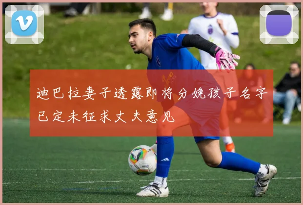 迪巴拉妻子透露即将分娩孩子名字已定未征求丈夫意见