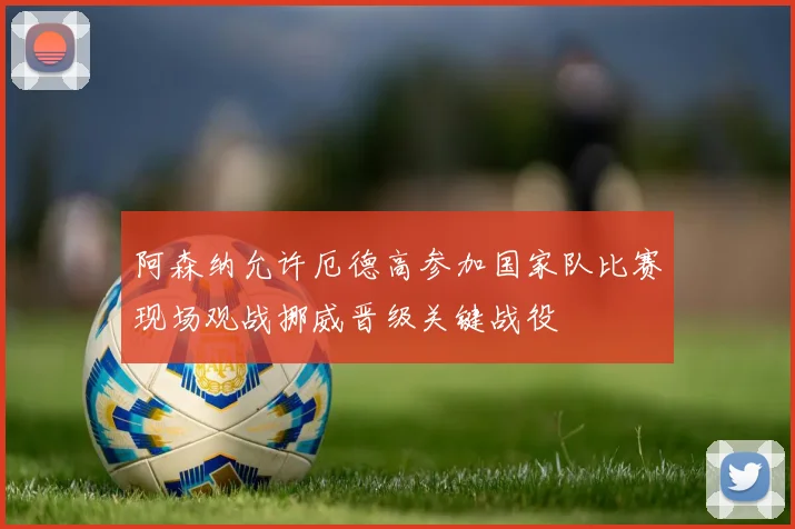 阿森纳允许厄德高参加国家队比赛现场观战挪威晋级关键战役