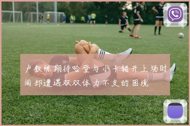 卢教练期待哈登与小卡错开上场时间却遭遇双双体力不支的困境