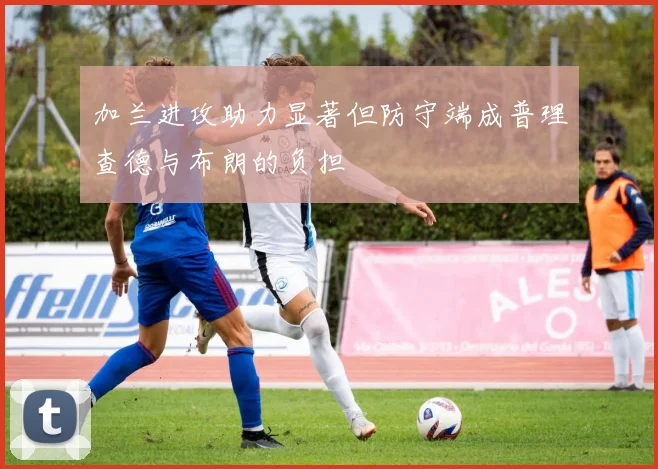 加兰进攻助力显著但防守端成普理查德与布朗的负担