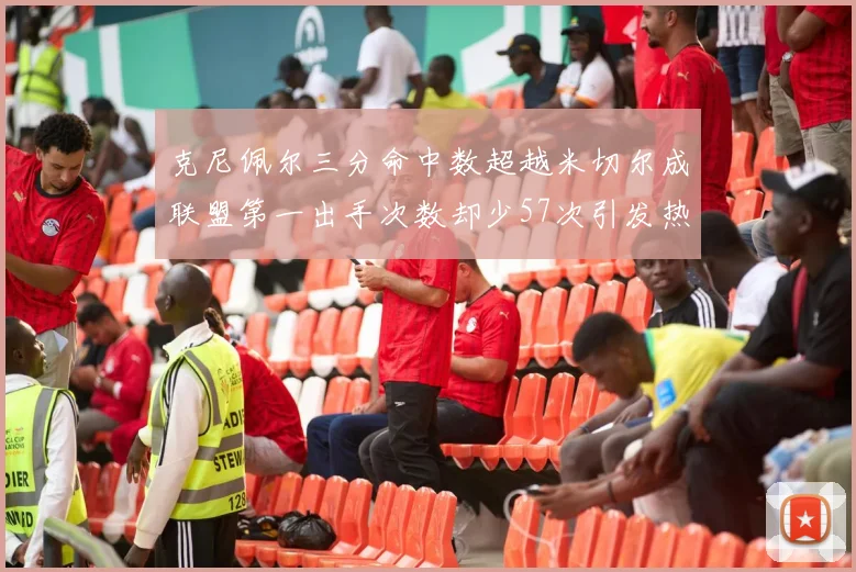 克尼佩尔三分命中数超越米切尔成联盟第一出手次数却少57次引发热议